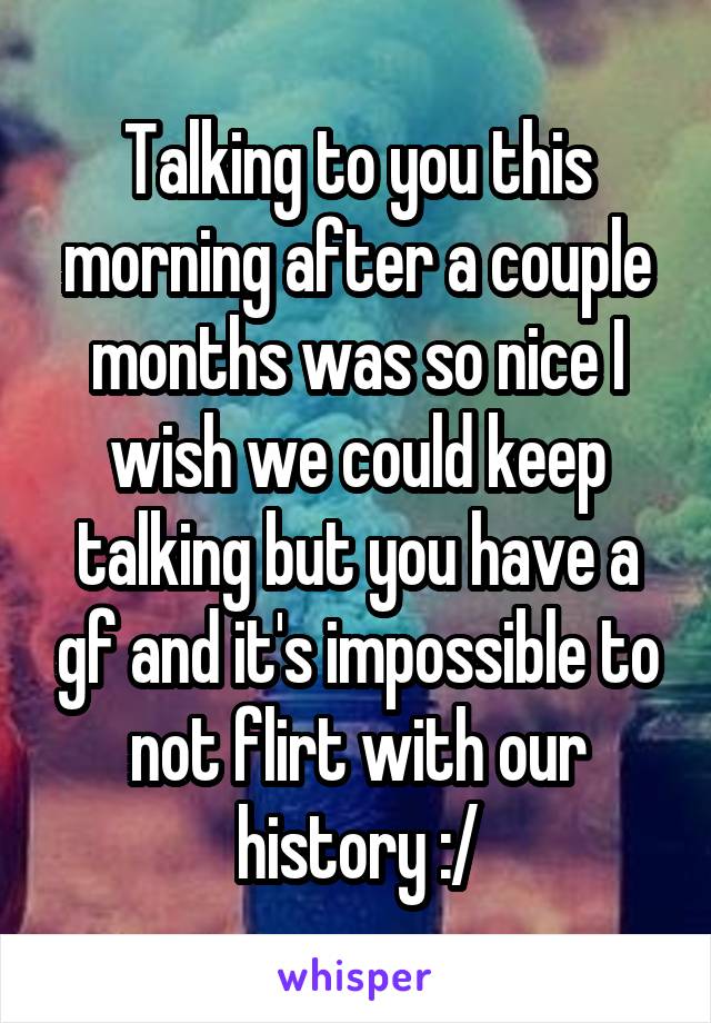 Talking to you this morning after a couple months was so nice I wish we could keep talking but you have a gf and it's impossible to not flirt with our history :/