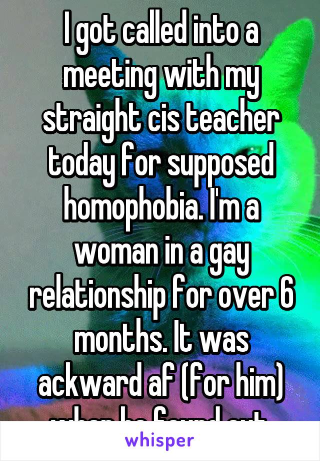 I got called into a meeting with my straight cis teacher today for supposed homophobia. I'm a woman in a gay relationship for over 6 months. It was ackward af (for him) when he found out.