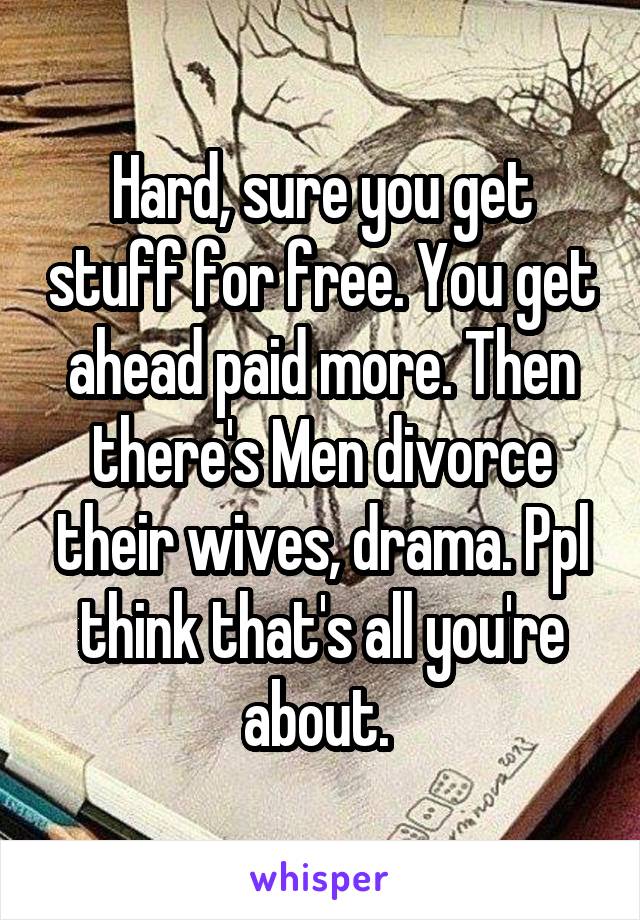 Hard, sure you get stuff for free. You get ahead paid more. Then there's Men divorce their wives, drama. Ppl think that's all you're about. 
