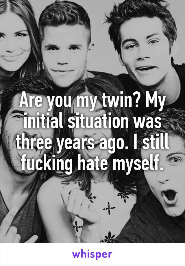 Are you my twin? My initial situation was three years ago. I still fucking hate myself.