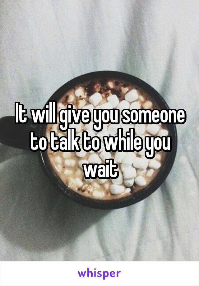 It will give you someone to talk to while you wait