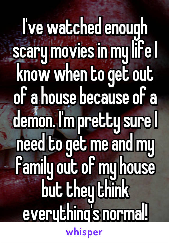 I've watched enough scary movies in my life I know when to get out of a house because of a demon. I'm pretty sure I need to get me and my family out of my house but they think everything's normal!