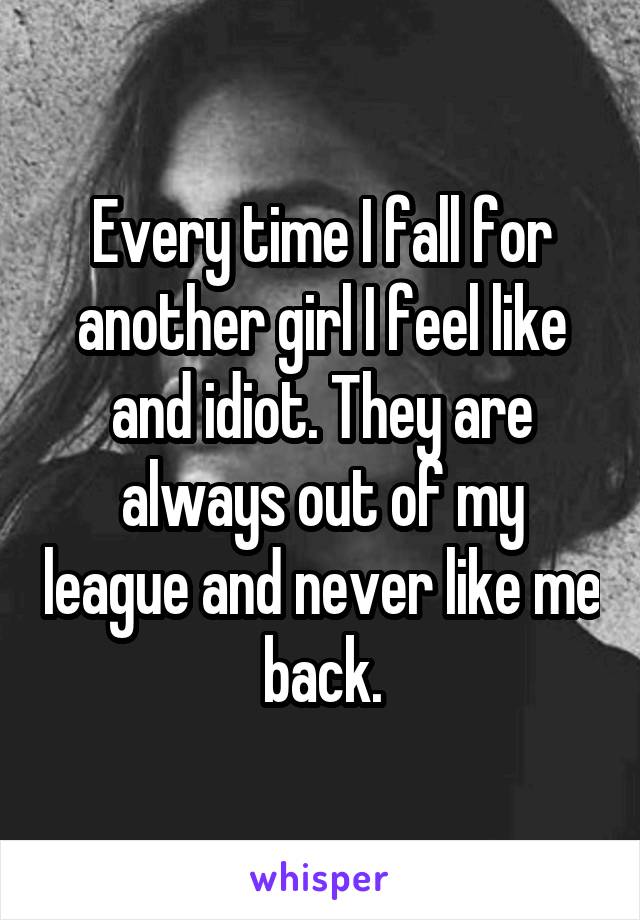 Every time I fall for another girl I feel like and idiot. They are always out of my league and never like me back.