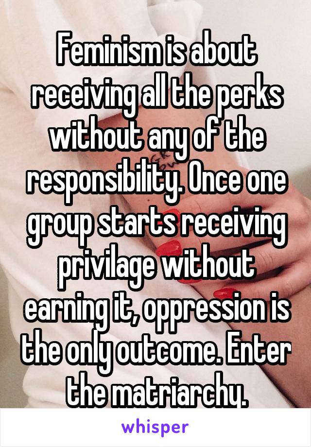 Feminism is about receiving all the perks without any of the responsibility. Once one group starts receiving privilage without earning it, oppression is the only outcome. Enter the matriarchy.