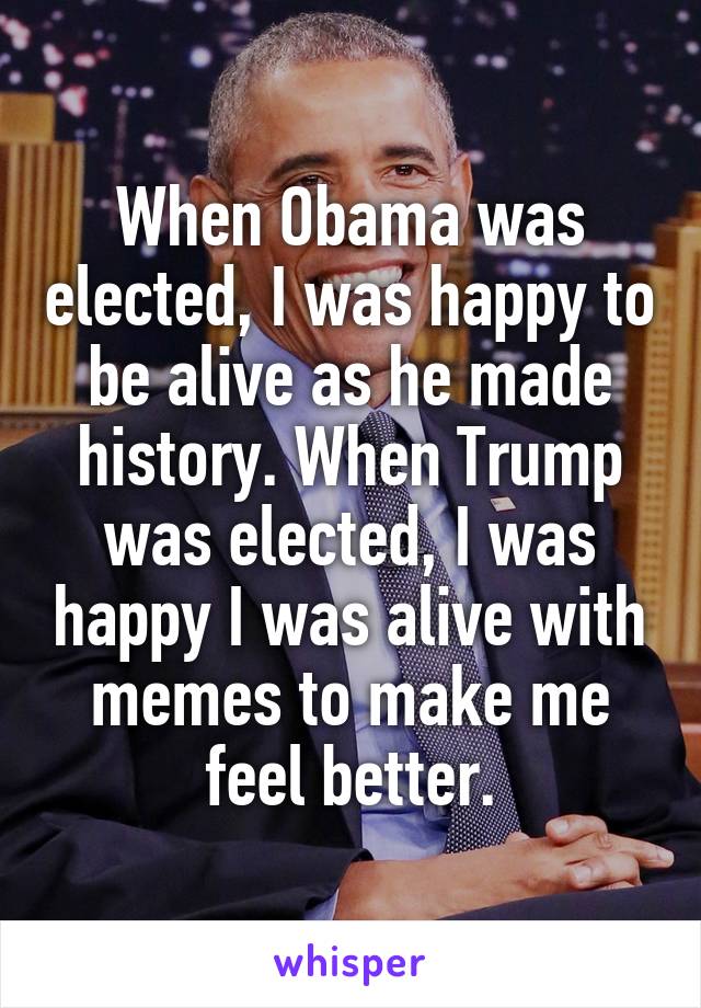 When Obama was elected, I was happy to be alive as he made history. When Trump was elected, I was happy I was alive with memes to make me feel better.