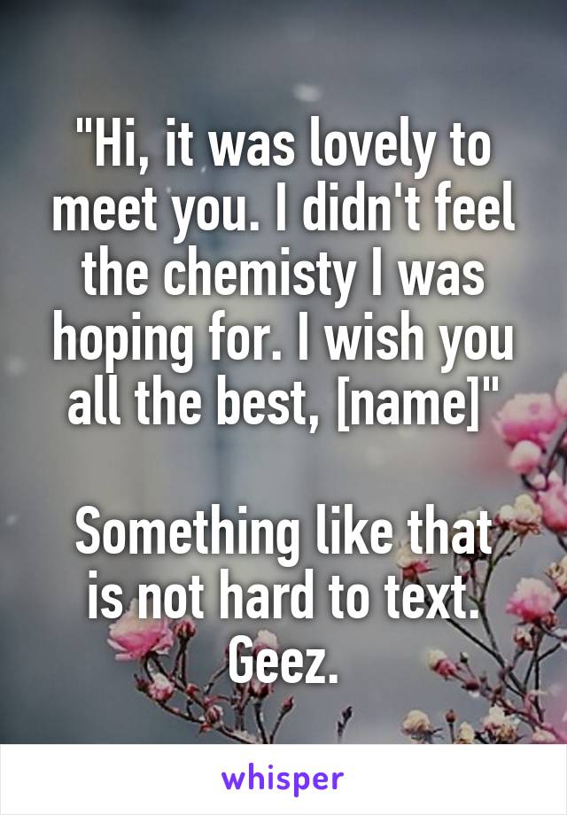 "Hi, it was lovely to meet you. I didn't feel the chemisty I was hoping for. I wish you all the best, [name]"

Something like that is not hard to text. Geez.