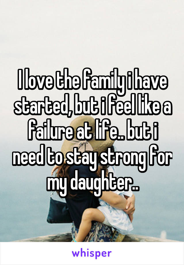 I love the family i have started, but i feel like a failure at life.. but i need to stay strong for my daughter..