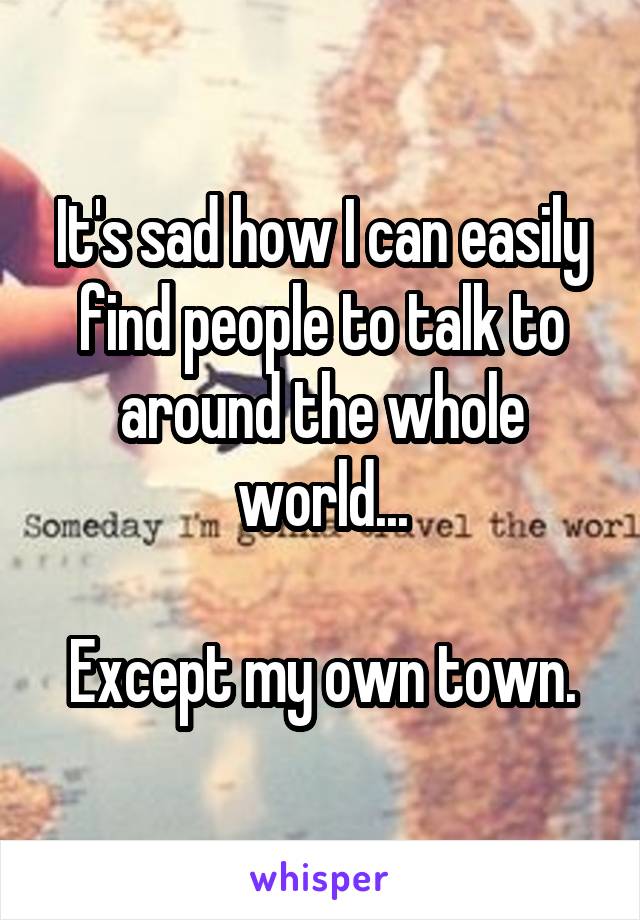 It's sad how I can easily find people to talk to around the whole world...

Except my own town.