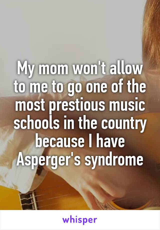 My mom won't allow to me to go one of the most prestious music schools in the country because I have Asperger's syndrome
