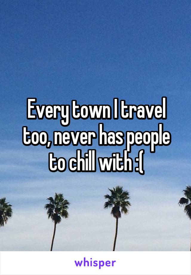 Every town I travel too, never has people to chill with :(
