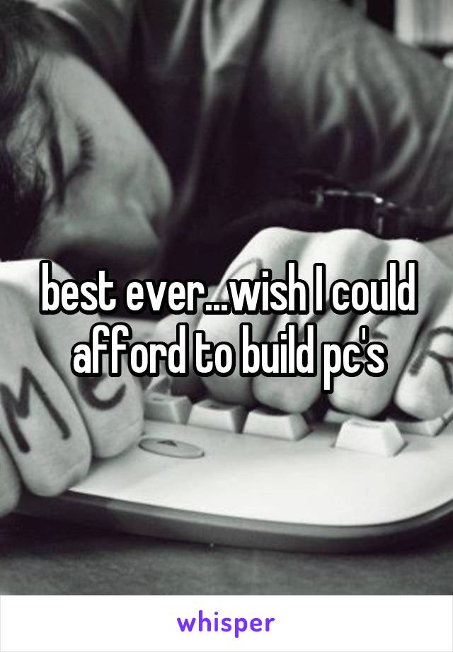 best ever...wish I could afford to build pc's