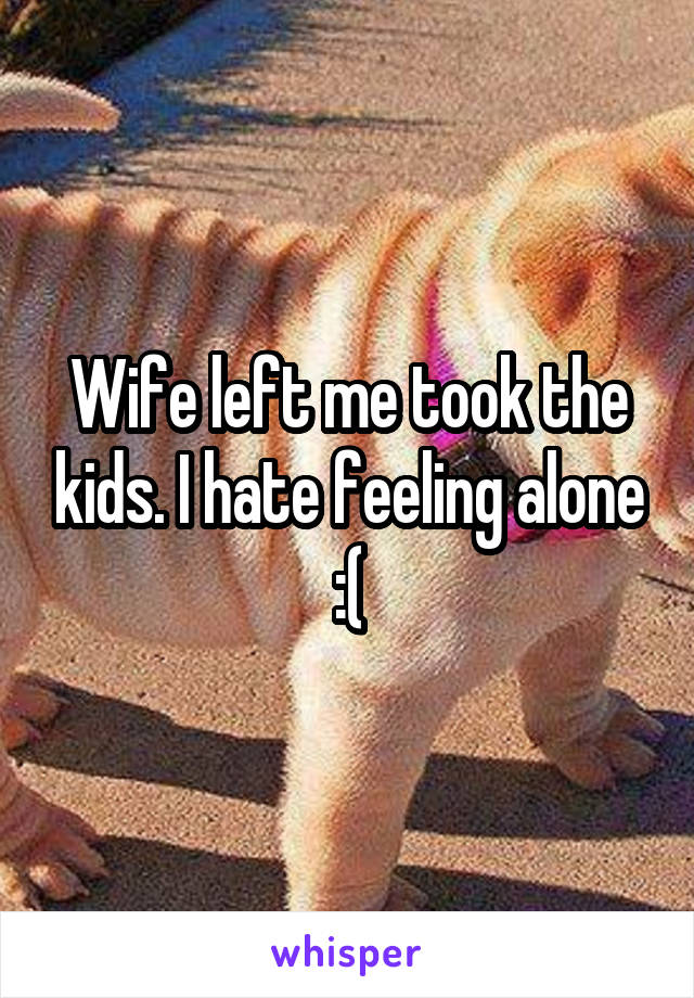 Wife left me took the kids. I hate feeling alone :(