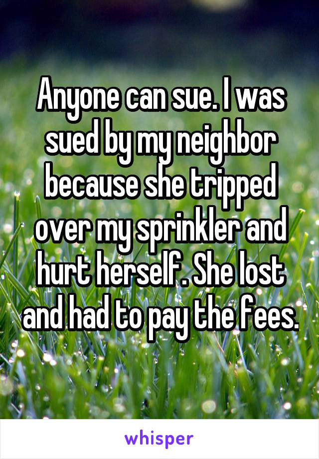 Anyone can sue. I was sued by my neighbor because she tripped over my sprinkler and hurt herself. She lost and had to pay the fees. 