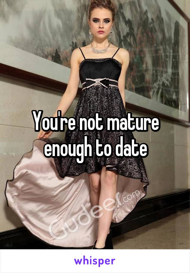 You're not mature enough to date