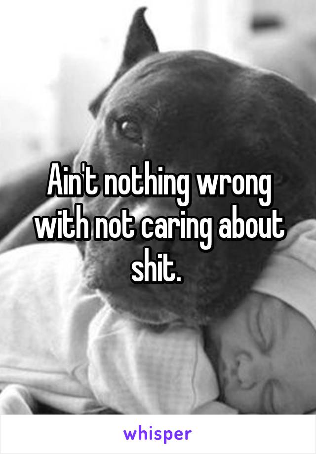 Ain't nothing wrong with not caring about shit. 
