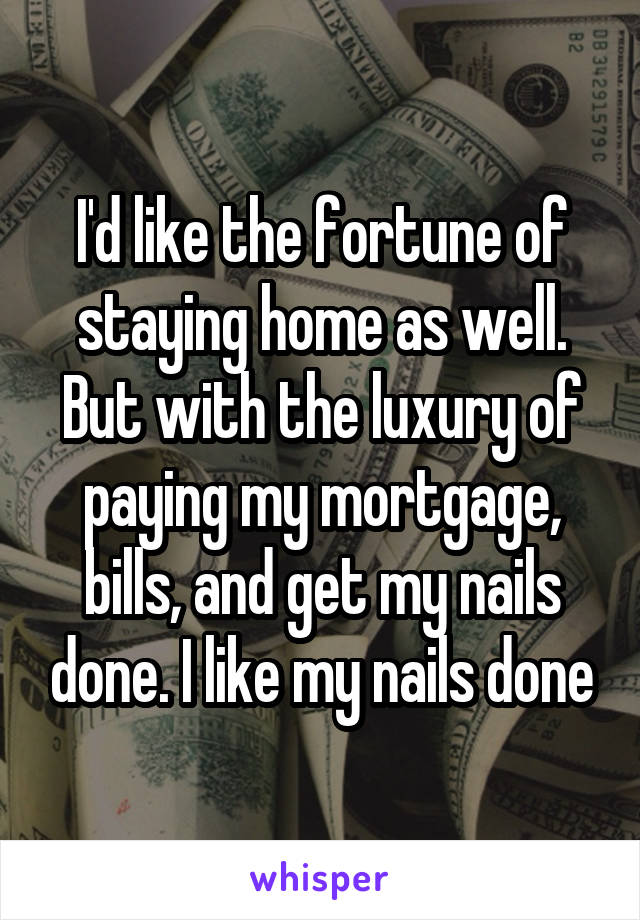 I'd like the fortune of staying home as well. But with the luxury of paying my mortgage, bills, and get my nails done. I like my nails done