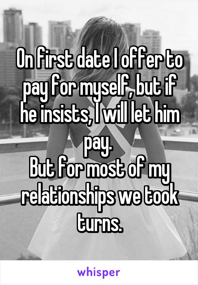 On first date I offer to pay for myself, but if he insists, I will let him pay. 
But for most of my relationships we took turns.