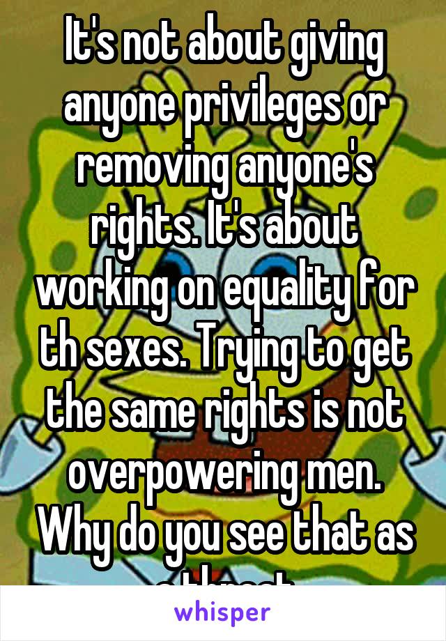 It's not about giving anyone privileges or removing anyone's rights. It's about working on equality for th sexes. Trying to get the same rights is not overpowering men. Why do you see that as a threat