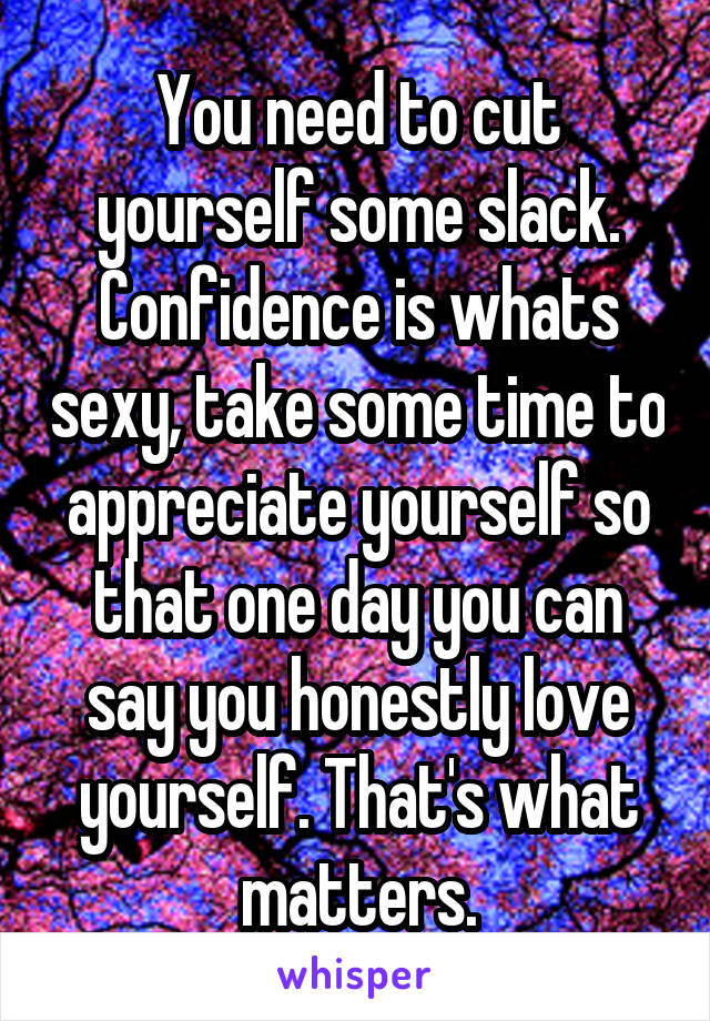 You need to cut yourself some slack. Confidence is whats sexy, take some time to appreciate yourself so that one day you can say you honestly love yourself. That's what matters.