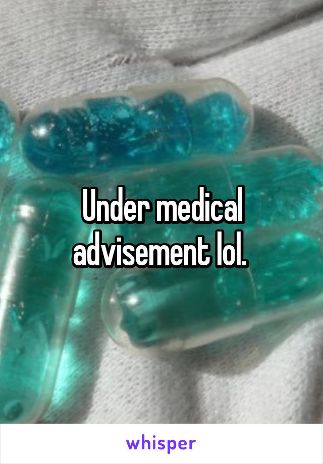 Under medical advisement lol. 