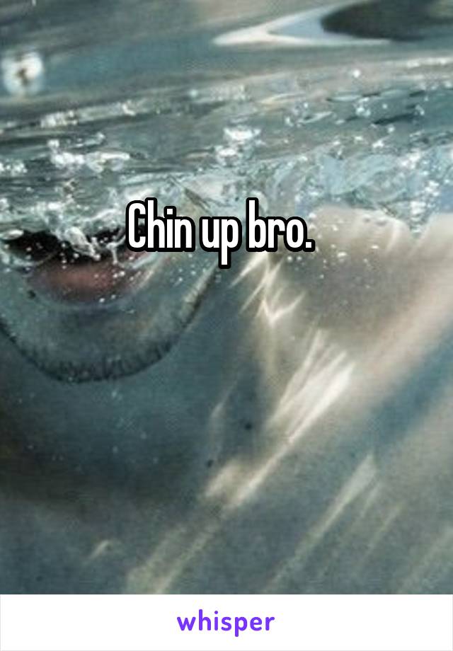 Chin up bro.  


