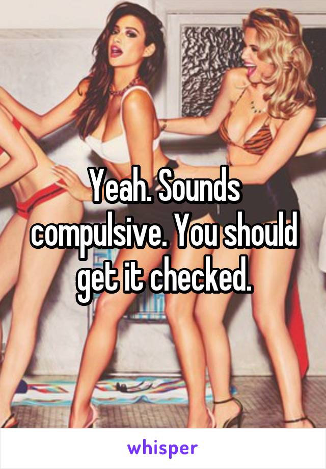 Yeah. Sounds compulsive. You should get it checked.