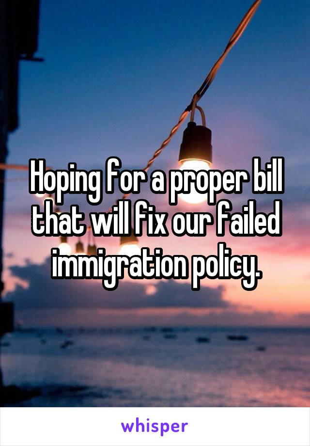 Hoping for a proper bill that will fix our failed immigration policy.