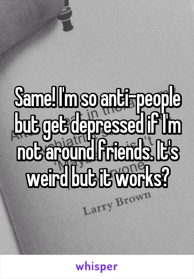 Same! I'm so anti-people but get depressed if I'm not around friends. It's weird but it works?
