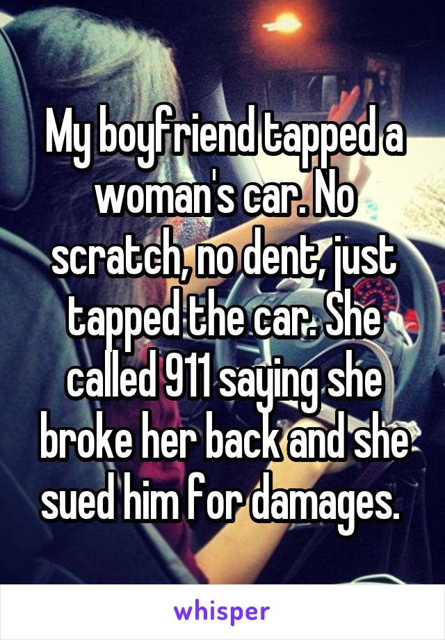 My boyfriend tapped a woman's car. No scratch, no dent, just tapped the car. She called 911 saying she broke her back and she sued him for damages. 