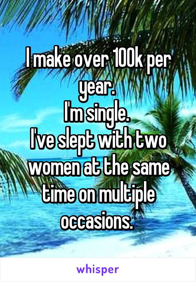 I make over 100k per year. 
I'm single. 
I've slept with two women at the same time on multiple occasions. 