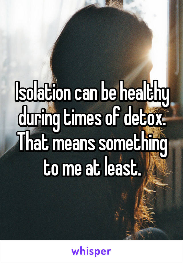 Isolation can be healthy during times of detox.
That means something to me at least.