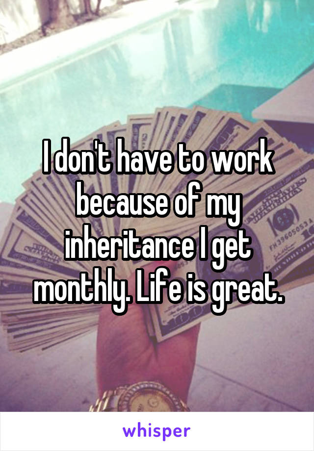 I don't have to work because of my inheritance I get monthly. Life is great.