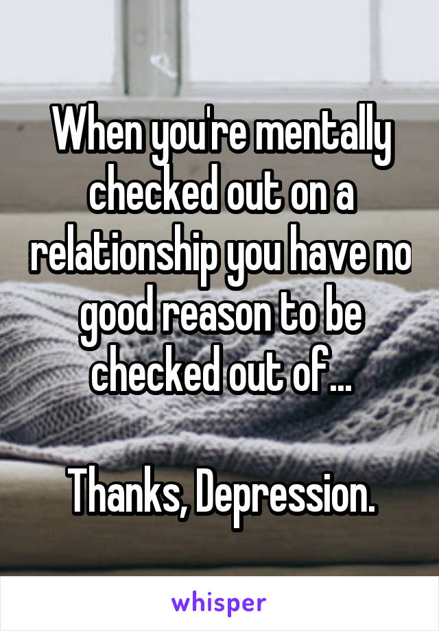 When you're mentally checked out on a relationship you have no good reason to be checked out of...

Thanks, Depression.