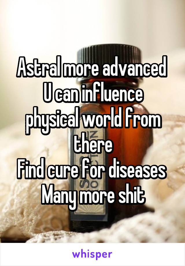 Astral more advanced 
U can influence physical world from there
Find cure for diseases 
Many more shit