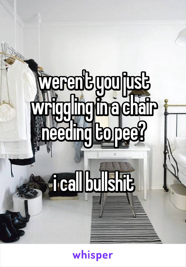 weren't you just wriggling in a chair needing to pee?

i call bullshit