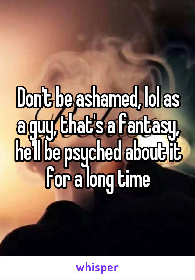 Don't be ashamed, lol as a guy, that's a fantasy, he'll be psyched about it for a long time