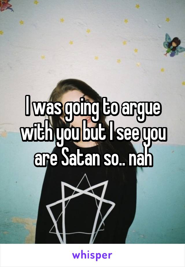 I was going to argue with you but I see you are Satan so.. nah