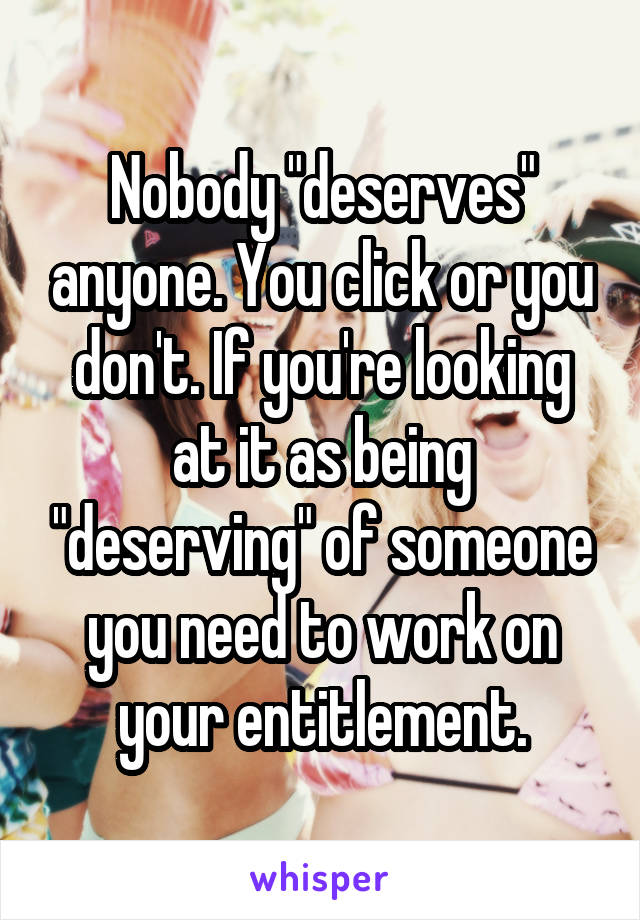 Nobody "deserves" anyone. You click or you don't. If you're looking at it as being "deserving" of someone you need to work on your entitlement.