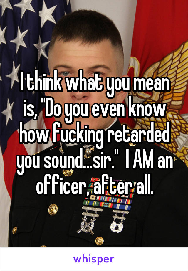 I think what you mean is, "Do you even know how fucking retarded you sound...sir."  I AM an officer, after all.
