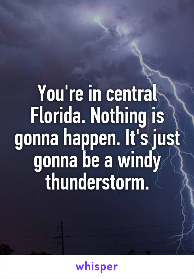 You're in central Florida. Nothing is gonna happen. It's just gonna be a windy thunderstorm.