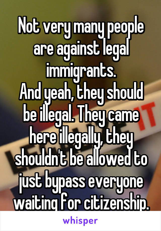 Not very many people are against legal immigrants.
And yeah, they should be illegal. They came here illegally, they shouldn't be allowed to just bypass everyone waiting for citizenship.