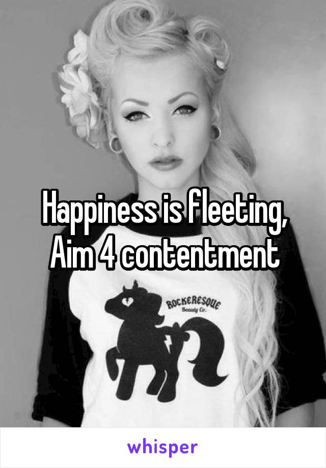 Happiness is fleeting,
Aim 4 contentment