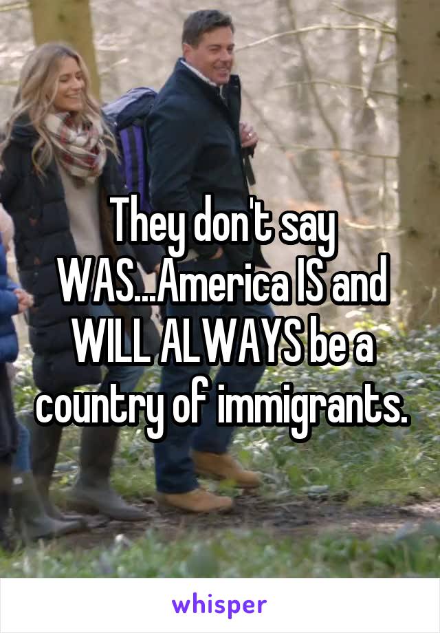 They don't say WAS...America IS and WILL ALWAYS be a country of immigrants.