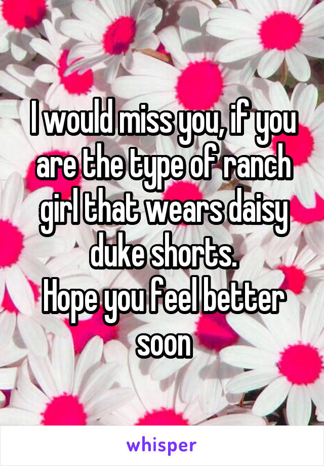 I would miss you, if you are the type of ranch girl that wears daisy duke shorts.
Hope you feel better soon