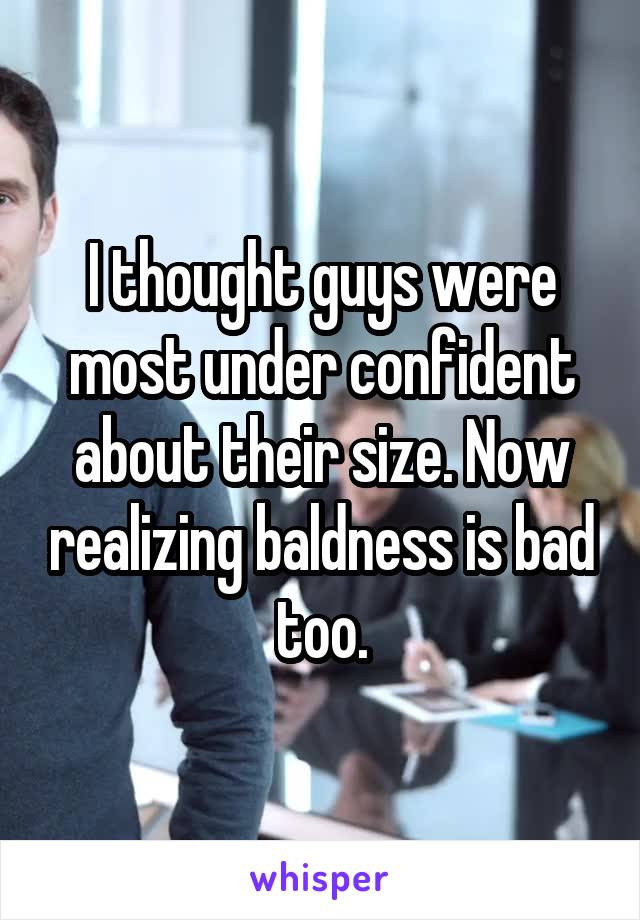 I thought guys were most under confident about their size. Now realizing baldness is bad too.