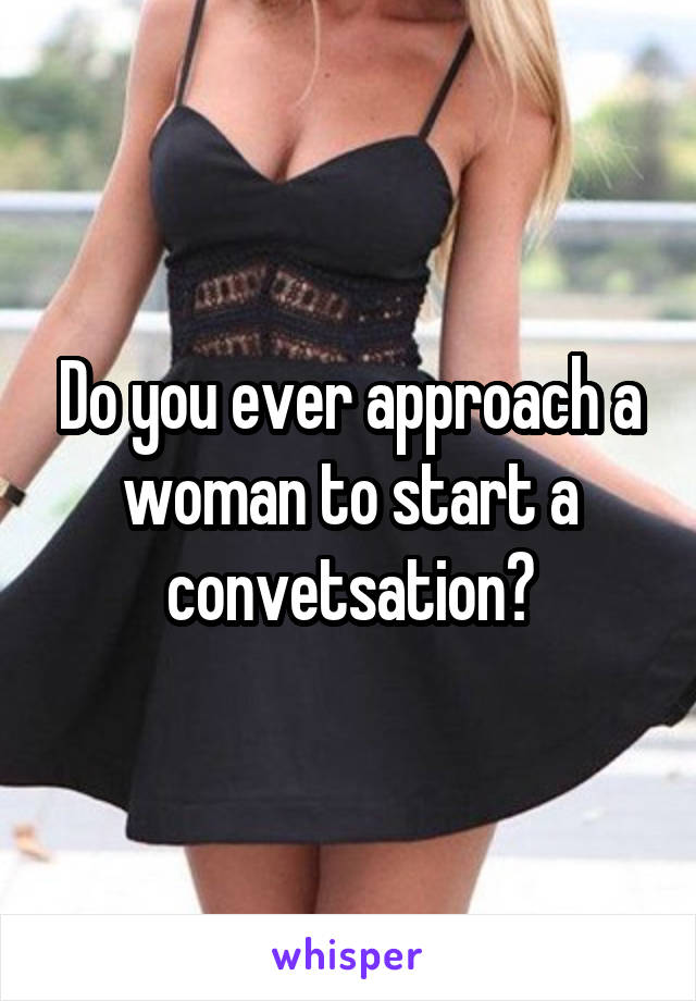 Do you ever approach a woman to start a convetsation?