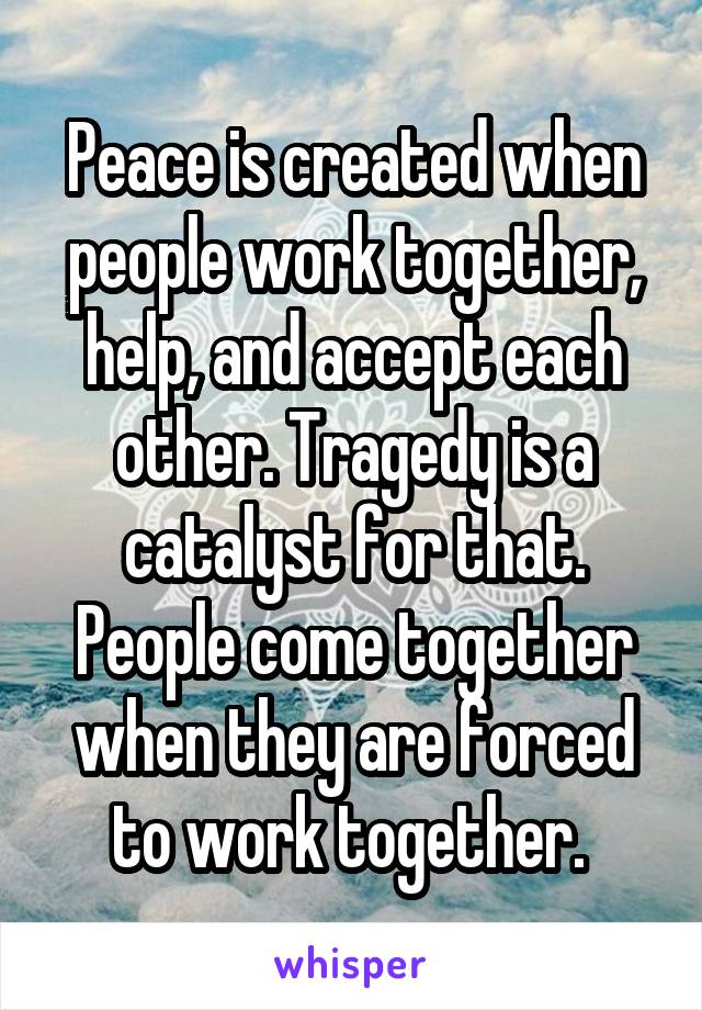 Peace is created when people work together, help, and accept each other. Tragedy is a catalyst for that. People come together when they are forced to work together. 