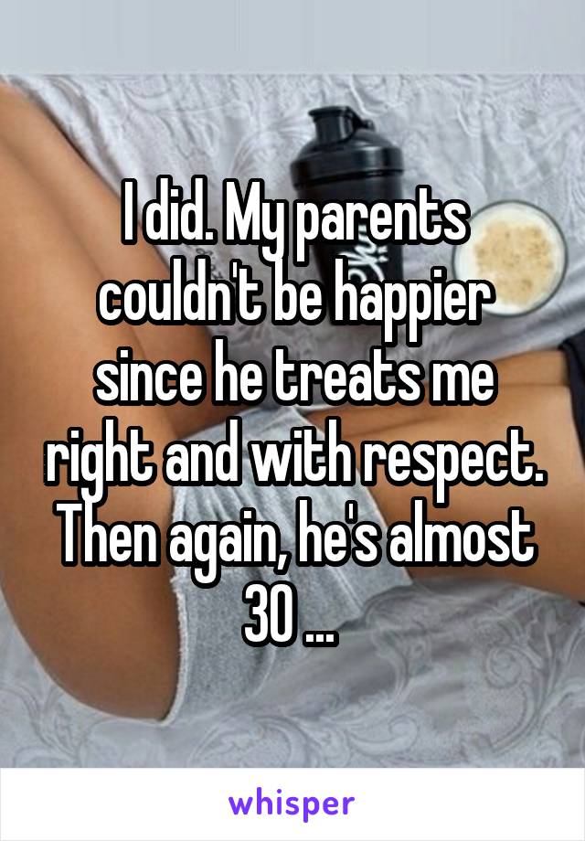 I did. My parents couldn't be happier since he treats me right and with respect. Then again, he's almost 30 ... 