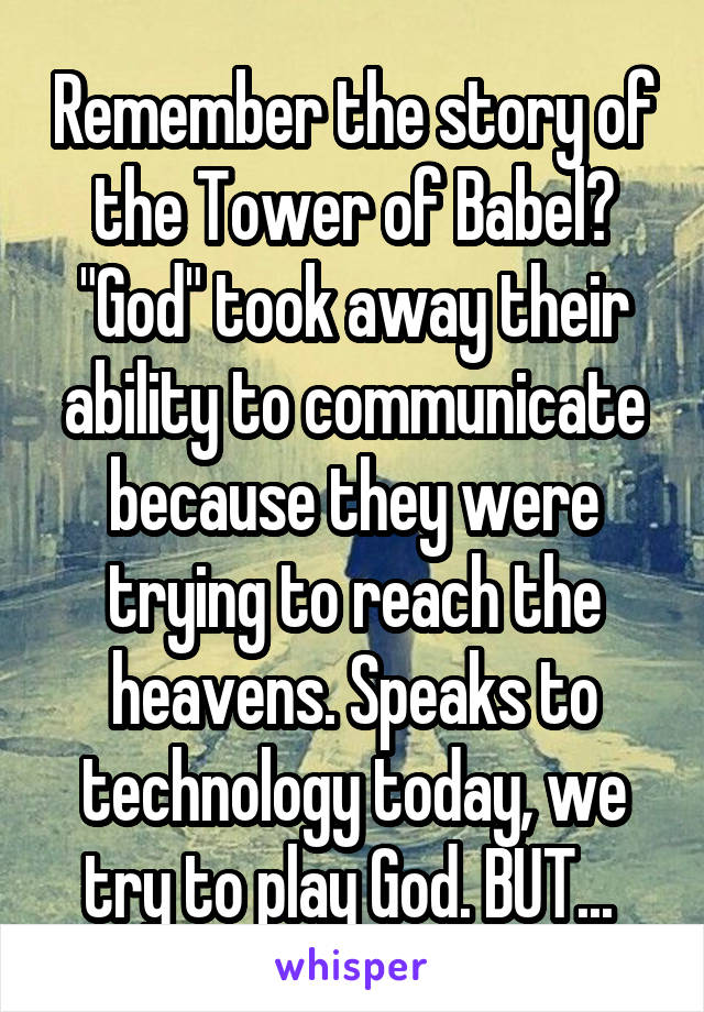 Remember the story of the Tower of Babel? "God" took away their ability to communicate because they were trying to reach the heavens. Speaks to technology today, we try to play God. BUT... 