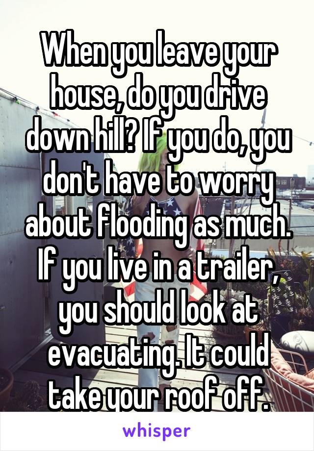 When you leave your house, do you drive down hill? If you do, you don't have to worry about flooding as much. If you live in a trailer, you should look at evacuating. It could take your roof off.